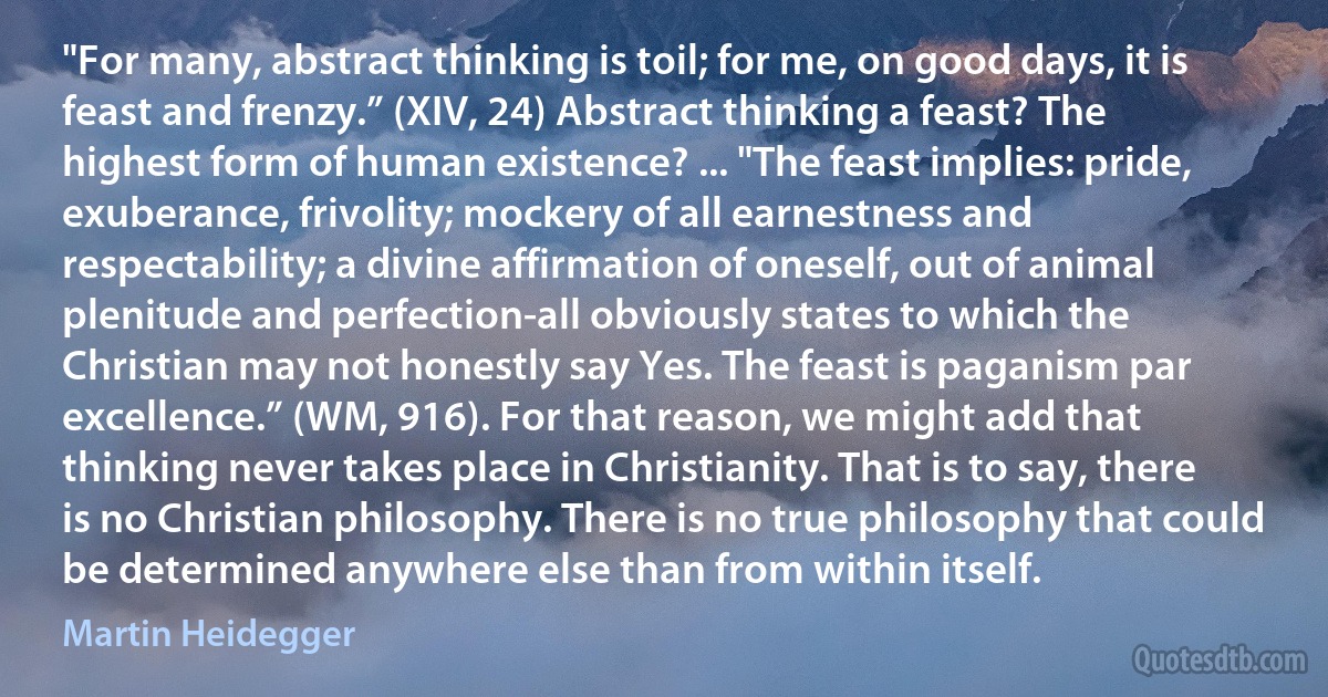 "For many, abstract thinking is toil; for me, on good days, it is feast and frenzy.” (XIV, 24) Abstract thinking a feast? The highest form of human existence? ... "The feast implies: pride, exuberance, frivolity; mockery of all earnestness and respectability; a divine affirmation of oneself, out of animal plenitude and perfection-all obviously states to which the Christian may not honestly say Yes. The feast is paganism par excellence.” (WM, 916). For that reason, we might add that thinking never takes place in Christianity. That is to say, there is no Christian philosophy. There is no true philosophy that could be determined anywhere else than from within itself. (Martin Heidegger)