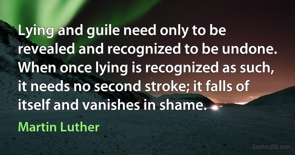 Lying and guile need only to be revealed and recognized to be undone. When once lying is recognized as such, it needs no second stroke; it falls of itself and vanishes in shame. (Martin Luther)