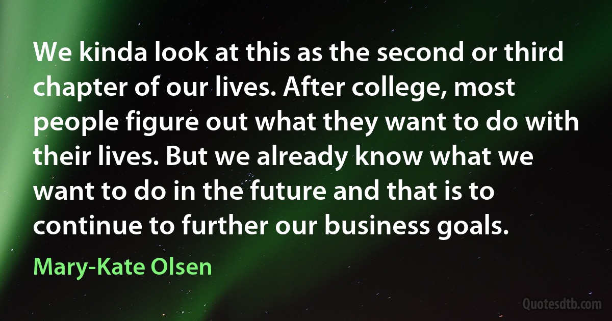 We kinda look at this as the second or third chapter of our lives. After college, most people figure out what they want to do with their lives. But we already know what we want to do in the future and that is to continue to further our business goals. (Mary-Kate Olsen)