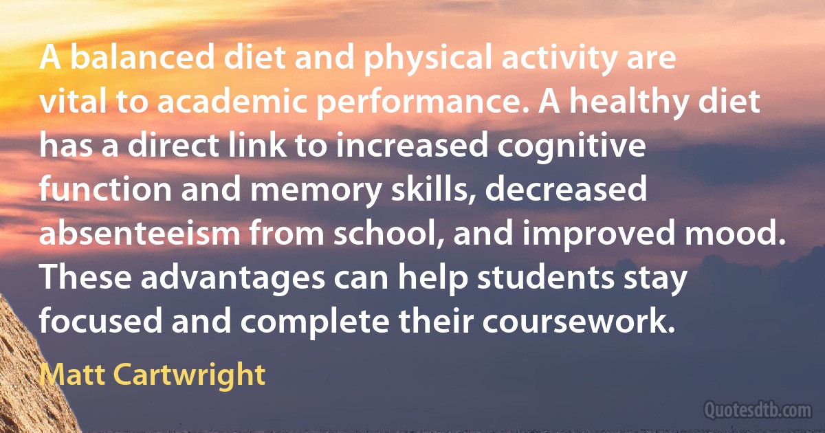 A balanced diet and physical activity are vital to academic performance. A healthy diet has a direct link to increased cognitive function and memory skills, decreased absenteeism from school, and improved mood. These advantages can help students stay focused and complete their coursework. (Matt Cartwright)