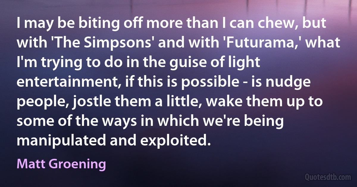 I may be biting off more than I can chew, but with 'The Simpsons' and with 'Futurama,' what I'm trying to do in the guise of light entertainment, if this is possible - is nudge people, jostle them a little, wake them up to some of the ways in which we're being manipulated and exploited. (Matt Groening)