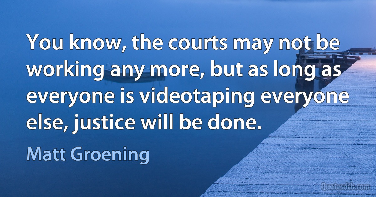 You know, the courts may not be working any more, but as long as everyone is videotaping everyone else, justice will be done. (Matt Groening)