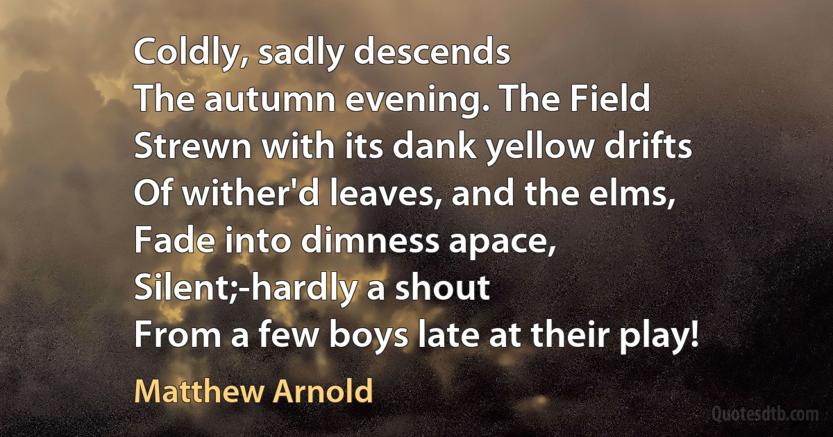 Coldly, sadly descends
The autumn evening. The Field
Strewn with its dank yellow drifts
Of wither'd leaves, and the elms,
Fade into dimness apace,
Silent;-hardly a shout
From a few boys late at their play! (Matthew Arnold)