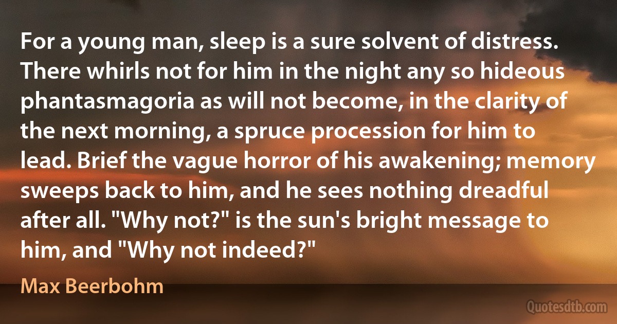 For a young man, sleep is a sure solvent of distress. There whirls not for him in the night any so hideous phantasmagoria as will not become, in the clarity of the next morning, a spruce procession for him to lead. Brief the vague horror of his awakening; memory sweeps back to him, and he sees nothing dreadful after all. "Why not?" is the sun's bright message to him, and "Why not indeed?" (Max Beerbohm)