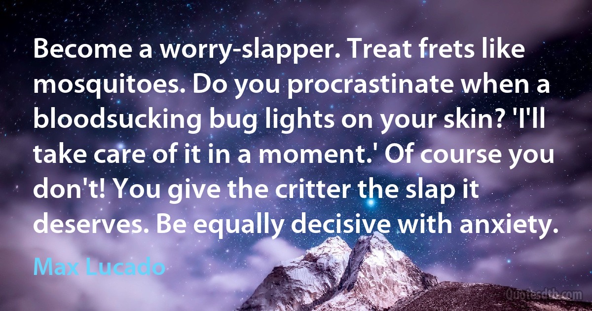 Become a worry-slapper. Treat frets like mosquitoes. Do you procrastinate when a bloodsucking bug lights on your skin? 'I'll take care of it in a moment.' Of course you don't! You give the critter the slap it deserves. Be equally decisive with anxiety. (Max Lucado)