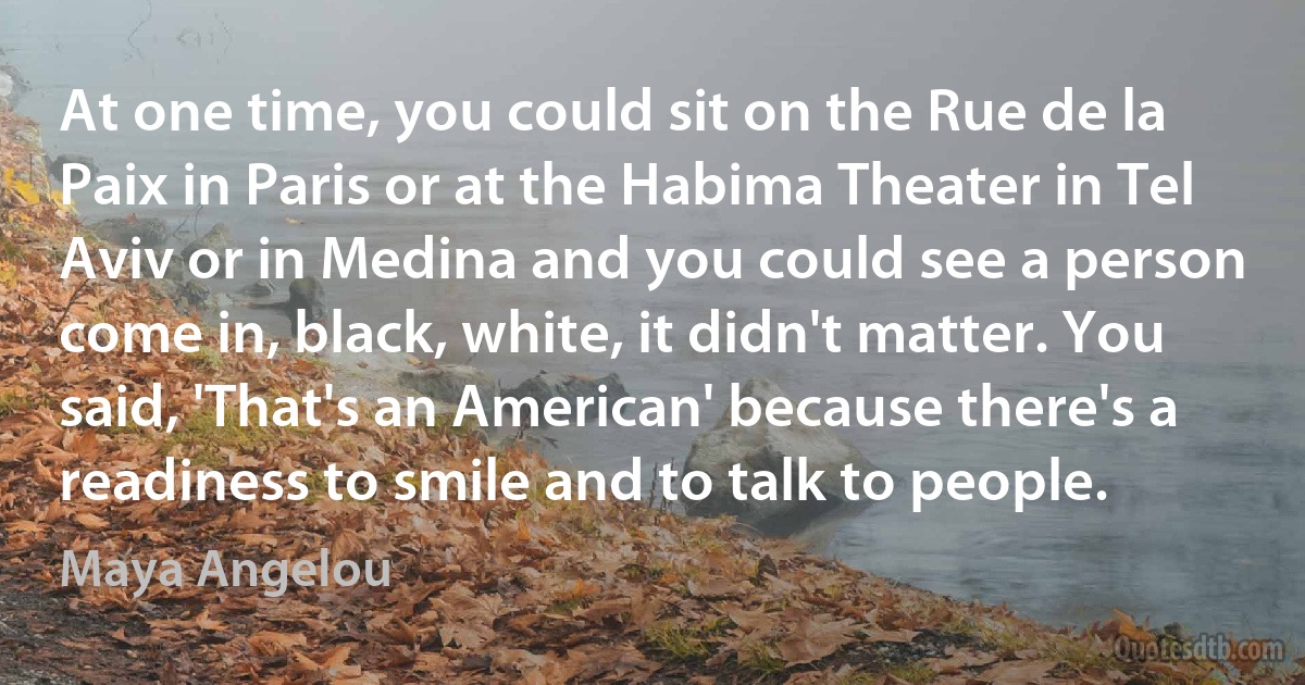 At one time, you could sit on the Rue de la Paix in Paris or at the Habima Theater in Tel Aviv or in Medina and you could see a person come in, black, white, it didn't matter. You said, 'That's an American' because there's a readiness to smile and to talk to people. (Maya Angelou)