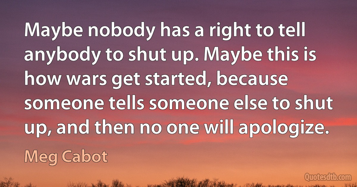 Maybe nobody has a right to tell anybody to shut up. Maybe this is how wars get started, because someone tells someone else to shut up, and then no one will apologize. (Meg Cabot)