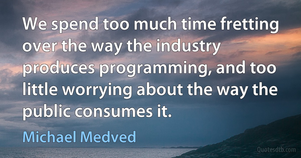 We spend too much time fretting over the way the industry produces programming, and too little worrying about the way the public consumes it. (Michael Medved)