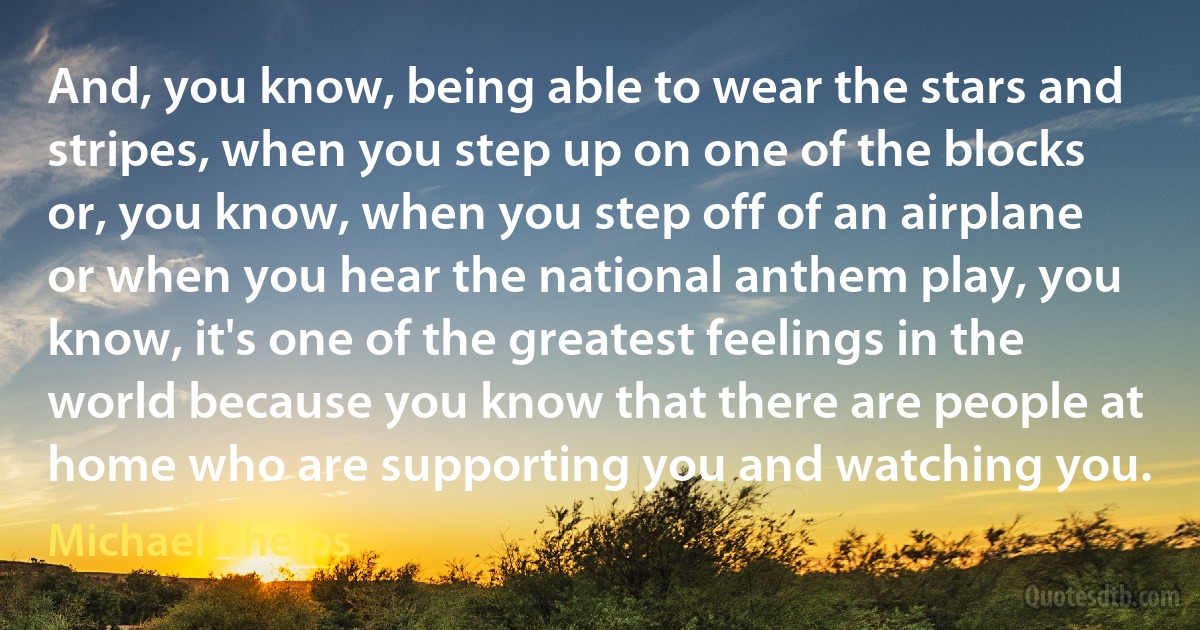 And, you know, being able to wear the stars and stripes, when you step up on one of the blocks or, you know, when you step off of an airplane or when you hear the national anthem play, you know, it's one of the greatest feelings in the world because you know that there are people at home who are supporting you and watching you. (Michael Phelps)