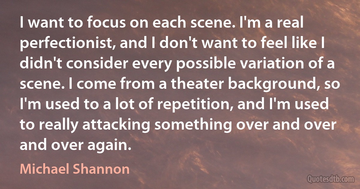 I want to focus on each scene. I'm a real perfectionist, and I don't want to feel like I didn't consider every possible variation of a scene. I come from a theater background, so I'm used to a lot of repetition, and I'm used to really attacking something over and over and over again. (Michael Shannon)