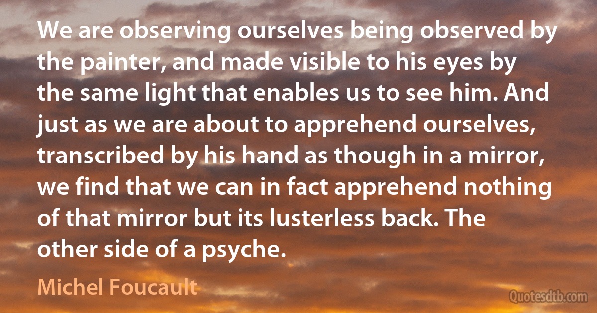 We are observing ourselves being observed by the painter, and made visible to his eyes by the same light that enables us to see him. And just as we are about to apprehend ourselves, transcribed by his hand as though in a mirror, we find that we can in fact apprehend nothing of that mirror but its lusterless back. The other side of a psyche. (Michel Foucault)