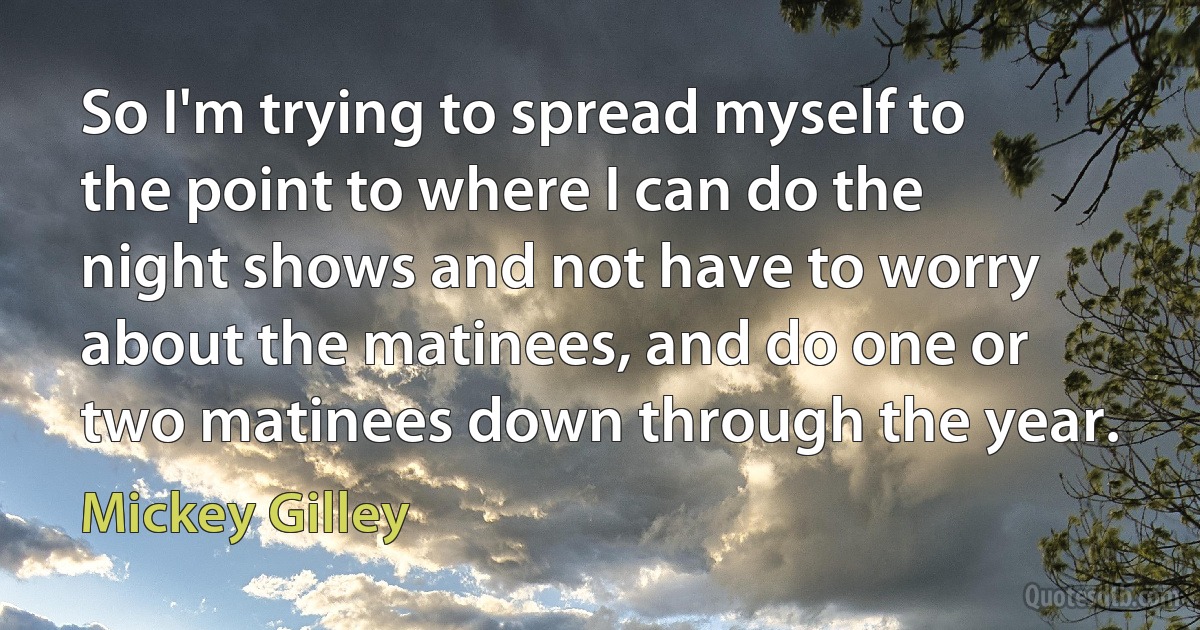 So I'm trying to spread myself to the point to where I can do the night shows and not have to worry about the matinees, and do one or two matinees down through the year. (Mickey Gilley)