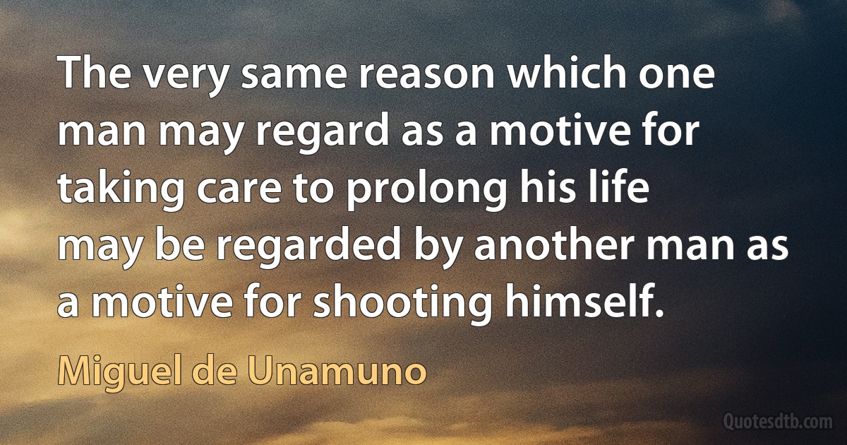 The very same reason which one man may regard as a motive for taking care to prolong his life may be regarded by another man as a motive for shooting himself. (Miguel de Unamuno)