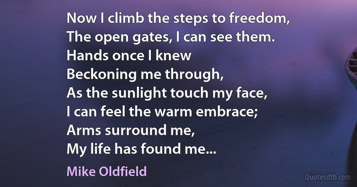 Now I climb the steps to freedom,
The open gates, I can see them.
Hands once I knew
Beckoning me through,
As the sunlight touch my face,
I can feel the warm embrace;
Arms surround me,
My life has found me... (Mike Oldfield)