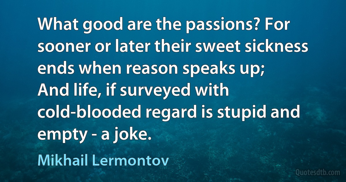 What good are the passions? For sooner or later their sweet sickness ends when reason speaks up;
And life, if surveyed with cold-blooded regard is stupid and empty - a joke. (Mikhail Lermontov)