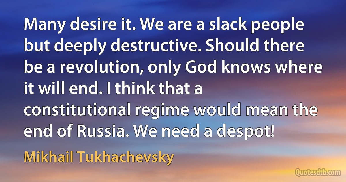 Many desire it. We are a slack people but deeply destructive. Should there be a revolution, only God knows where it will end. I think that a constitutional regime would mean the end of Russia. We need a despot! (Mikhail Tukhachevsky)