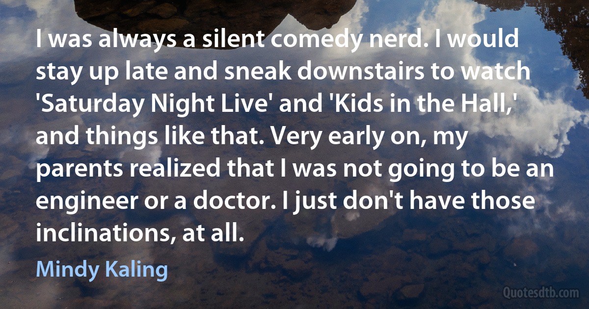 I was always a silent comedy nerd. I would stay up late and sneak downstairs to watch 'Saturday Night Live' and 'Kids in the Hall,' and things like that. Very early on, my parents realized that I was not going to be an engineer or a doctor. I just don't have those inclinations, at all. (Mindy Kaling)