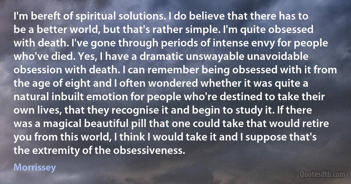 I'm bereft of spiritual solutions. I do believe that there has to be a better world, but that's rather simple. I'm quite obsessed with death. I've gone through periods of intense envy for people who've died. Yes, I have a dramatic unswayable unavoidable obsession with death. I can remember being obsessed with it from the age of eight and I often wondered whether it was quite a natural inbuilt emotion for people who're destined to take their own lives, that they recognise it and begin to study it. If there was a magical beautiful pill that one could take that would retire you from this world, I think I would take it and I suppose that's the extremity of the obsessiveness. (Morrissey)