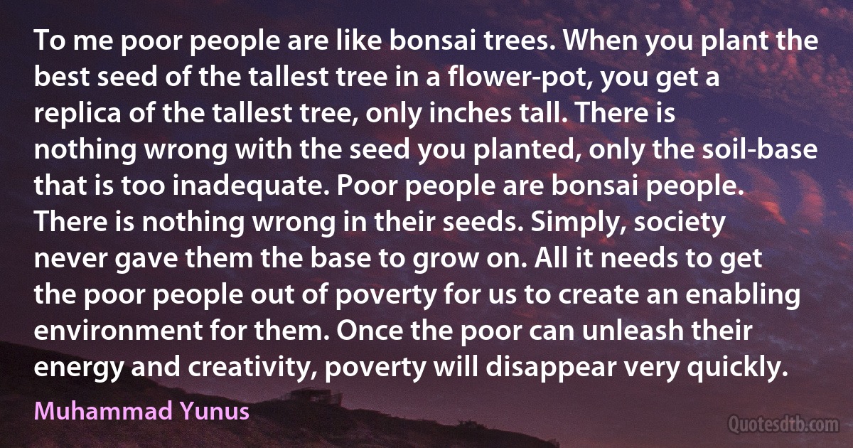 To me poor people are like bonsai trees. When you plant the best seed of the tallest tree in a flower-pot, you get a replica of the tallest tree, only inches tall. There is nothing wrong with the seed you planted, only the soil-base that is too inadequate. Poor people are bonsai people. There is nothing wrong in their seeds. Simply, society never gave them the base to grow on. All it needs to get the poor people out of poverty for us to create an enabling environment for them. Once the poor can unleash their energy and creativity, poverty will disappear very quickly. (Muhammad Yunus)