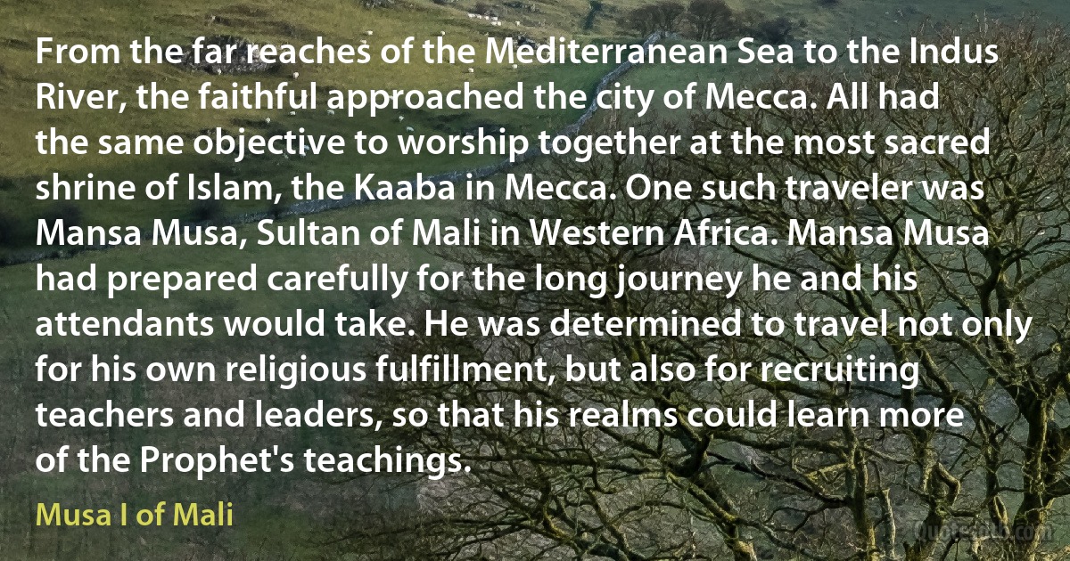 From the far reaches of the Mediterranean Sea to the Indus River, the faithful approached the city of Mecca. All had the same objective to worship together at the most sacred shrine of Islam, the Kaaba in Mecca. One such traveler was Mansa Musa, Sultan of Mali in Western Africa. Mansa Musa had prepared carefully for the long journey he and his attendants would take. He was determined to travel not only for his own religious fulfillment, but also for recruiting teachers and leaders, so that his realms could learn more of the Prophet's teachings. (Musa I of Mali)