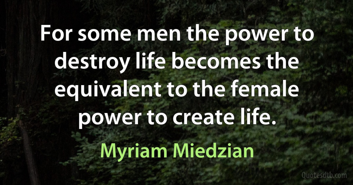 For some men the power to destroy life becomes the equivalent to the female power to create life. (Myriam Miedzian)