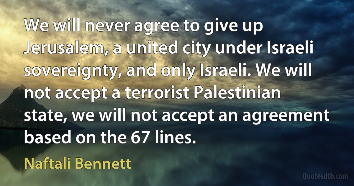 We will never agree to give up Jerusalem, a united city under Israeli sovereignty, and only Israeli. We will not accept a terrorist Palestinian state, we will not accept an agreement based on the 67 lines. (Naftali Bennett)