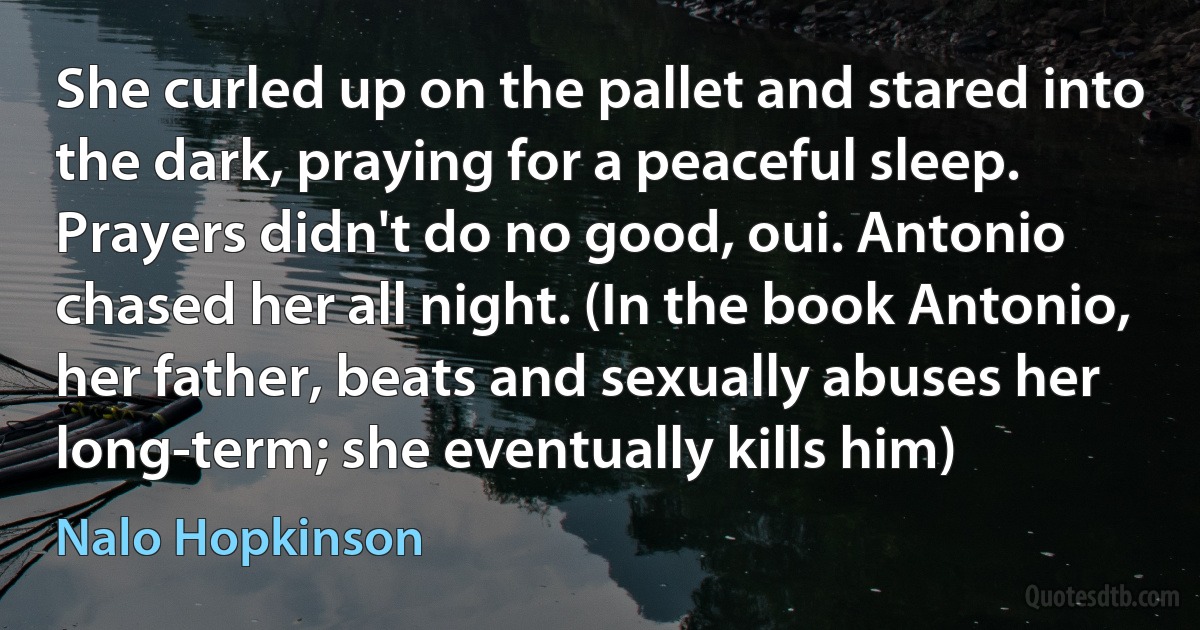 She curled up on the pallet and stared into the dark, praying for a peaceful sleep.
Prayers didn't do no good, oui. Antonio chased her all night. (In the book Antonio, her father, beats and sexually abuses her long-term; she eventually kills him) (Nalo Hopkinson)