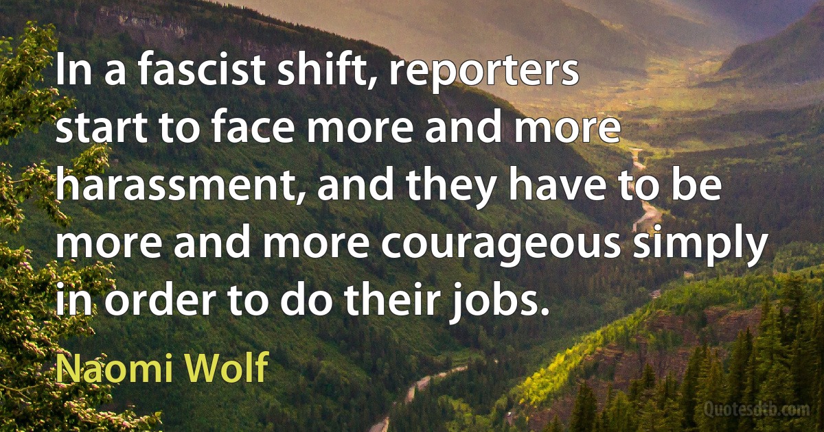 In a fascist shift, reporters start to face more and more harassment, and they have to be more and more courageous simply in order to do their jobs. (Naomi Wolf)