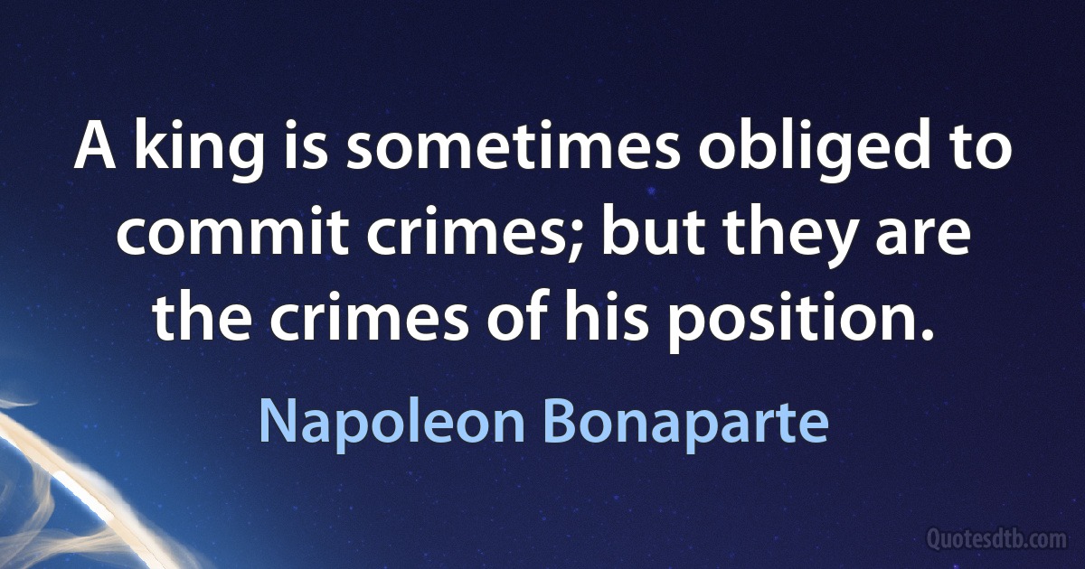 A king is sometimes obliged to commit crimes; but they are the crimes of his position. (Napoleon Bonaparte)