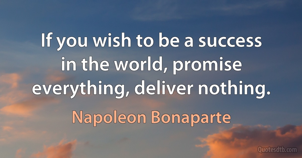 If you wish to be a success in the world, promise everything, deliver nothing. (Napoleon Bonaparte)