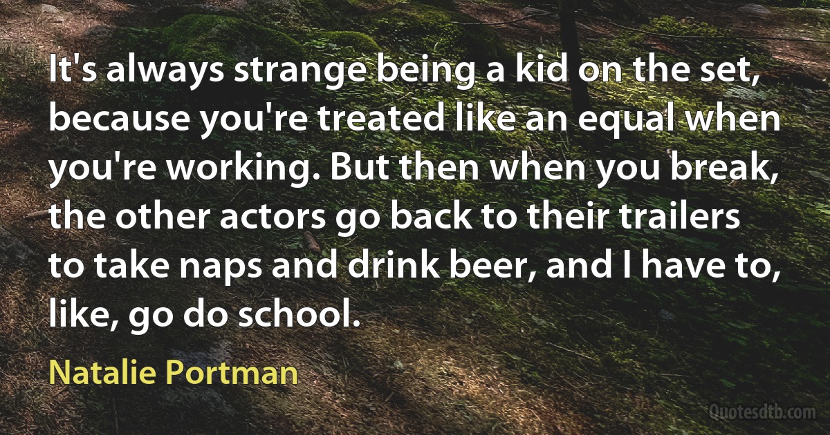 It's always strange being a kid on the set, because you're treated like an equal when you're working. But then when you break, the other actors go back to their trailers to take naps and drink beer, and I have to, like, go do school. (Natalie Portman)