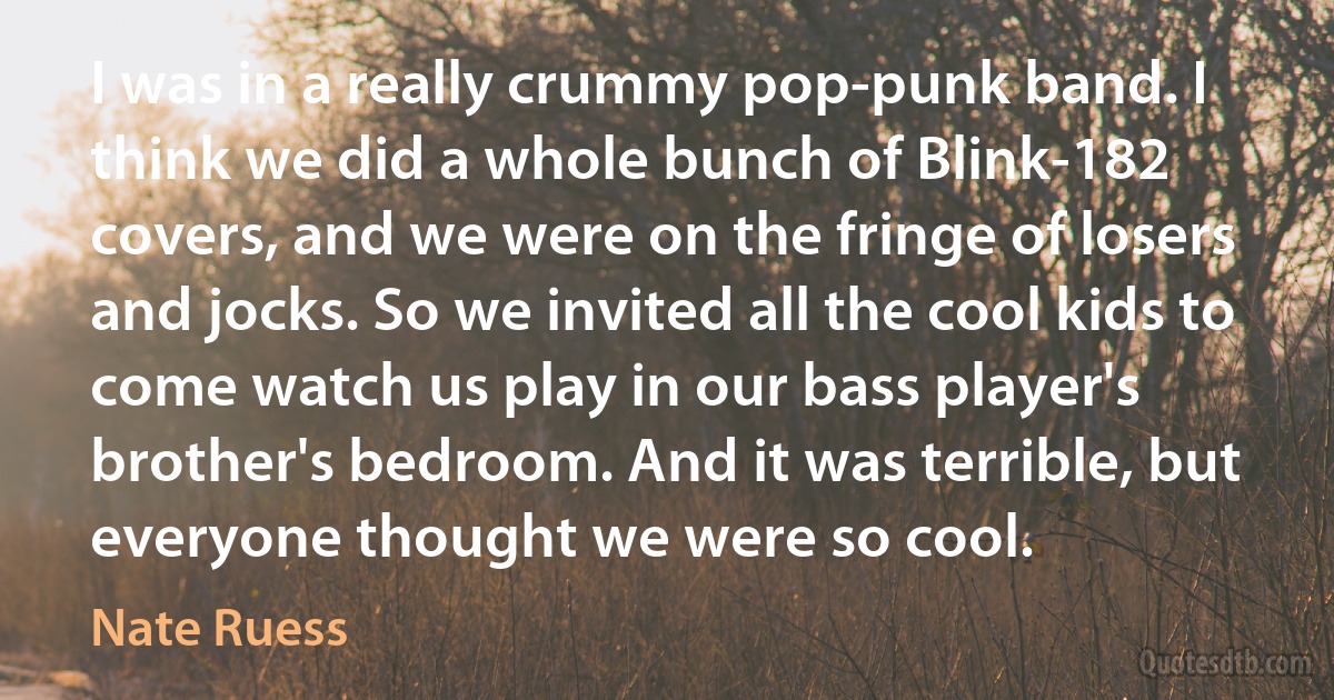 I was in a really crummy pop-punk band. I think we did a whole bunch of Blink-182 covers, and we were on the fringe of losers and jocks. So we invited all the cool kids to come watch us play in our bass player's brother's bedroom. And it was terrible, but everyone thought we were so cool. (Nate Ruess)