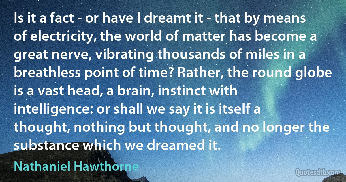 Is it a fact - or have I dreamt it - that by means of electricity, the world of matter has become a great nerve, vibrating thousands of miles in a breathless point of time? Rather, the round globe is a vast head, a brain, instinct with intelligence: or shall we say it is itself a thought, nothing but thought, and no longer the substance which we dreamed it. (Nathaniel Hawthorne)