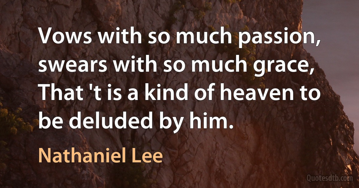 Vows with so much passion, swears with so much grace,
That 't is a kind of heaven to be deluded by him. (Nathaniel Lee)