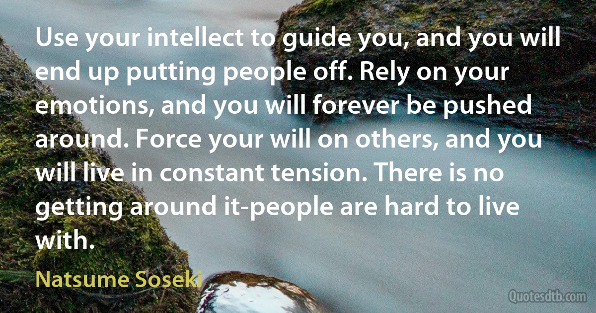 Use your intellect to guide you, and you will end up putting people off. Rely on your emotions, and you will forever be pushed around. Force your will on others, and you will live in constant tension. There is no getting around it-people are hard to live with. (Natsume Soseki)