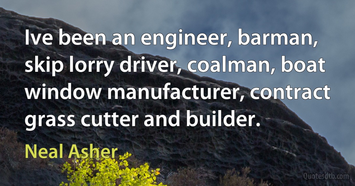 Ive been an engineer, barman, skip lorry driver, coalman, boat window manufacturer, contract grass cutter and builder. (Neal Asher)