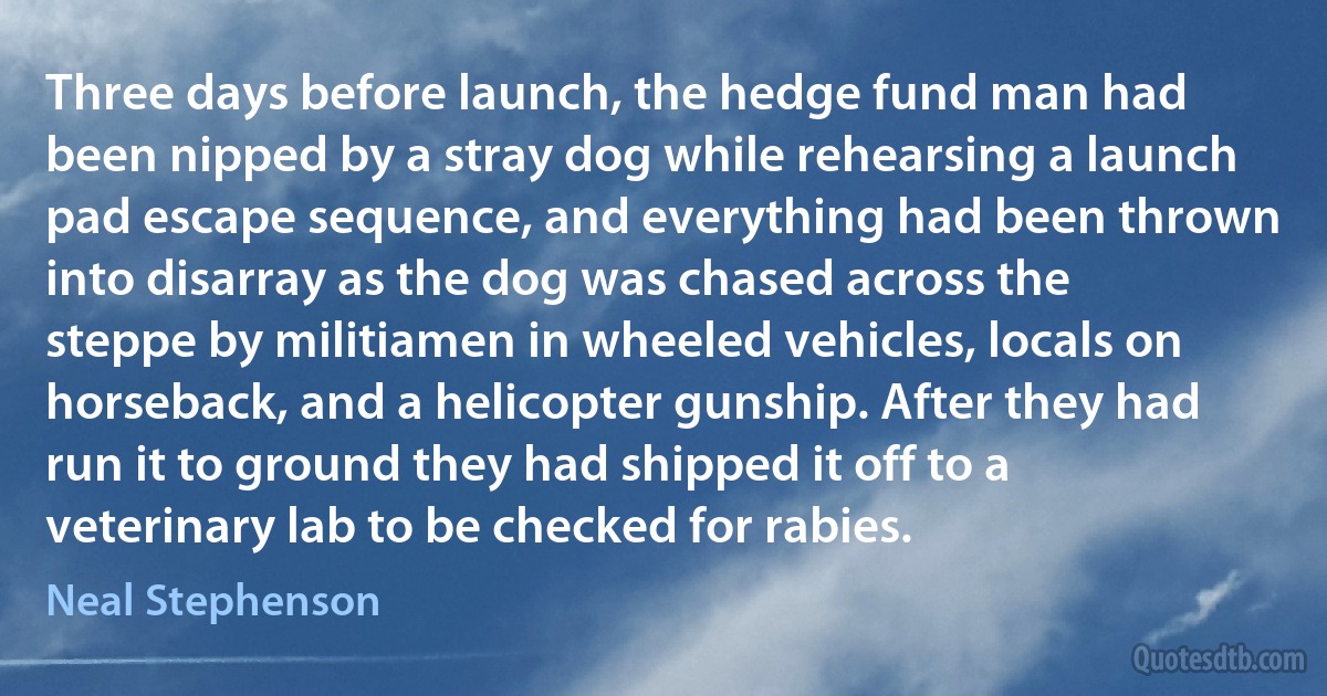 Three days before launch, the hedge fund man had been nipped by a stray dog while rehearsing a launch pad escape sequence, and everything had been thrown into disarray as the dog was chased across the steppe by militiamen in wheeled vehicles, locals on horseback, and a helicopter gunship. After they had run it to ground they had shipped it off to a veterinary lab to be checked for rabies. (Neal Stephenson)