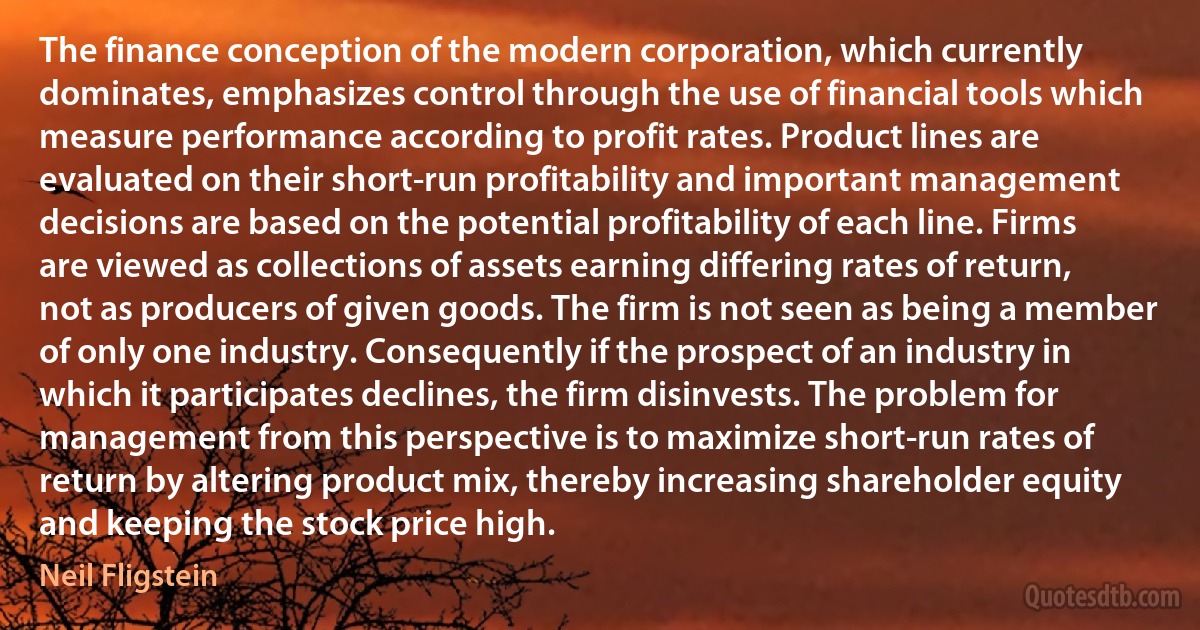 The finance conception of the modern corporation, which currently dominates, emphasizes control through the use of financial tools which measure performance according to profit rates. Product lines are evaluated on their short-run profitability and important management decisions are based on the potential profitability of each line. Firms are viewed as collections of assets earning differing rates of return, not as producers of given goods. The firm is not seen as being a member of only one industry. Consequently if the prospect of an industry in which it participates declines, the firm disinvests. The problem for management from this perspective is to maximize short-run rates of return by altering product mix, thereby increasing shareholder equity and keeping the stock price high. (Neil Fligstein)