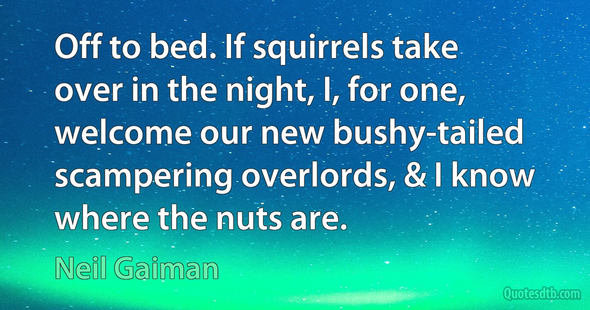 Off to bed. If squirrels take over in the night, I, for one, welcome our new bushy-tailed scampering overlords, & I know where the nuts are. (Neil Gaiman)