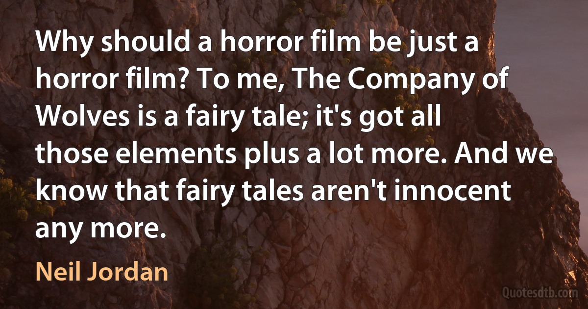 Why should a horror film be just a horror film? To me, The Company of Wolves is a fairy tale; it's got all those elements plus a lot more. And we know that fairy tales aren't innocent any more. (Neil Jordan)