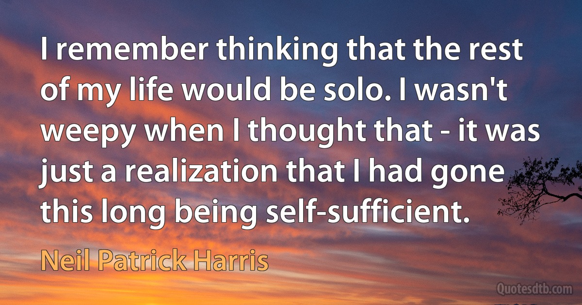 I remember thinking that the rest of my life would be solo. I wasn't weepy when I thought that - it was just a realization that I had gone this long being self-sufficient. (Neil Patrick Harris)