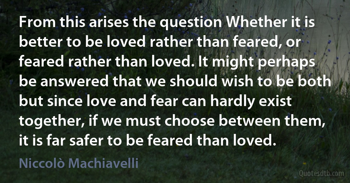 From this arises the question Whether it is better to be loved rather than feared, or feared rather than loved. It might perhaps be answered that we should wish to be both but since love and fear can hardly exist together, if we must choose between them, it is far safer to be feared than loved. (Niccolò Machiavelli)