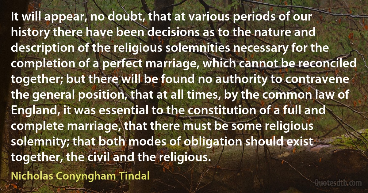 It will appear, no doubt, that at various periods of our history there have been decisions as to the nature and description of the religious solemnities necessary for the completion of a perfect marriage, which cannot be reconciled together; but there will be found no authority to contravene the general position, that at all times, by the common law of England, it was essential to the constitution of a full and complete marriage, that there must be some religious solemnity; that both modes of obligation should exist together, the civil and the religious. (Nicholas Conyngham Tindal)