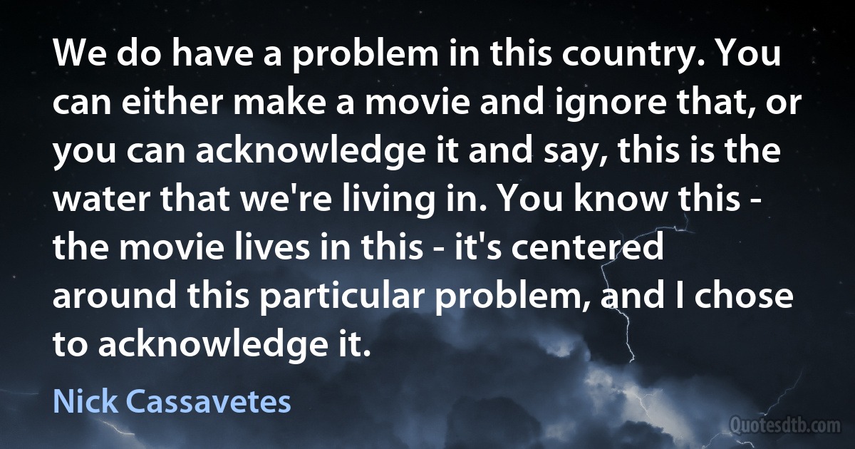 We do have a problem in this country. You can either make a movie and ignore that, or you can acknowledge it and say, this is the water that we're living in. You know this - the movie lives in this - it's centered around this particular problem, and I chose to acknowledge it. (Nick Cassavetes)