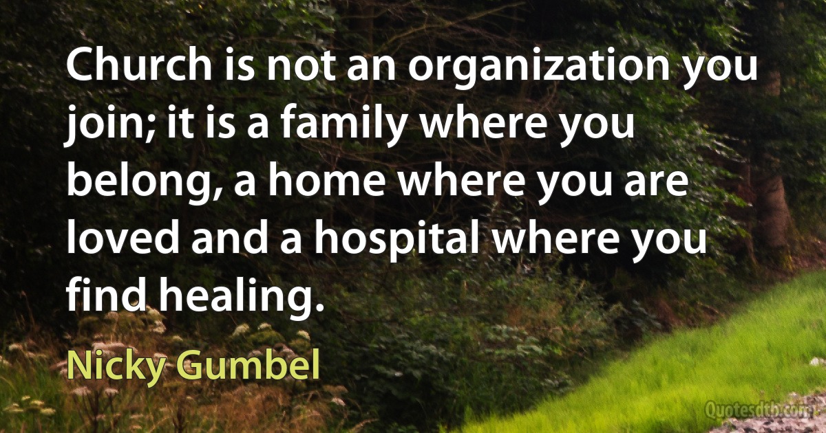 Church is not an organization you join; it is a family where you belong, a home where you are loved and a hospital where you find healing. (Nicky Gumbel)