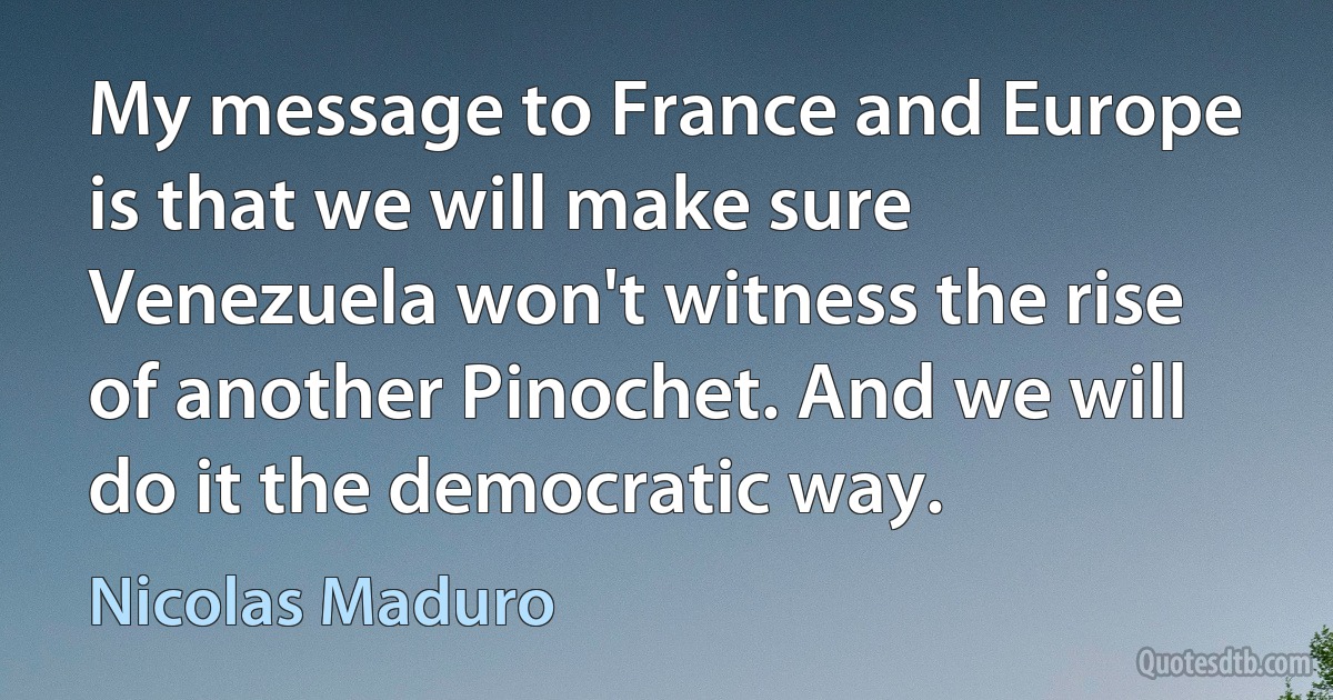 My message to France and Europe is that we will make sure Venezuela won't witness the rise of another Pinochet. And we will do it the democratic way. (Nicolas Maduro)