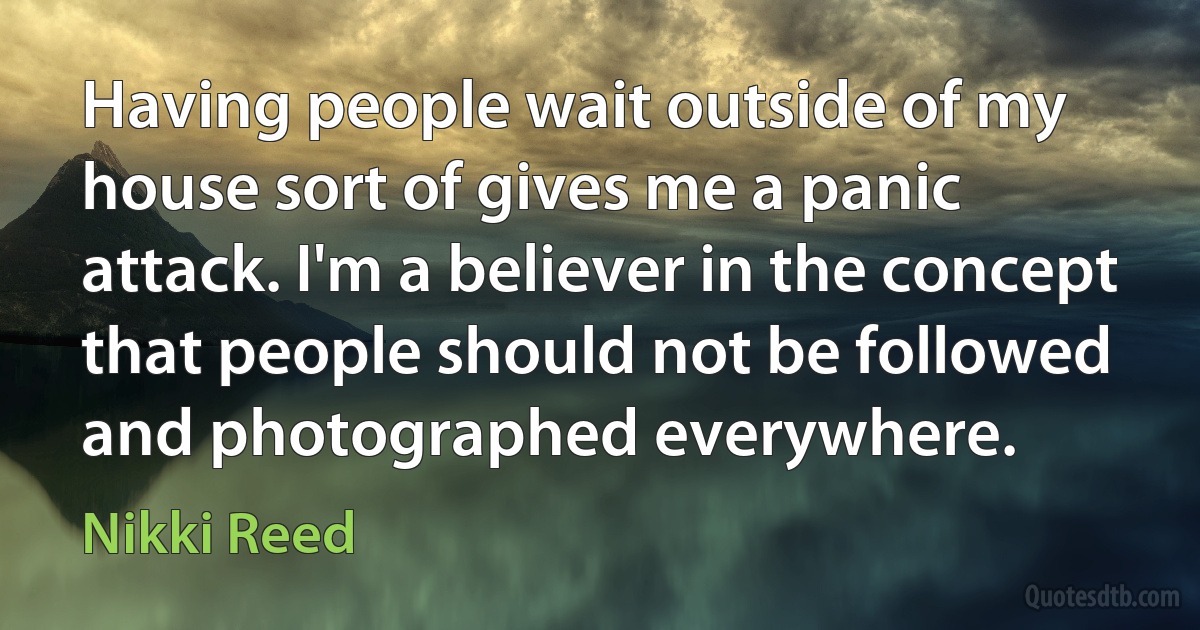 Having people wait outside of my house sort of gives me a panic attack. I'm a believer in the concept that people should not be followed and photographed everywhere. (Nikki Reed)