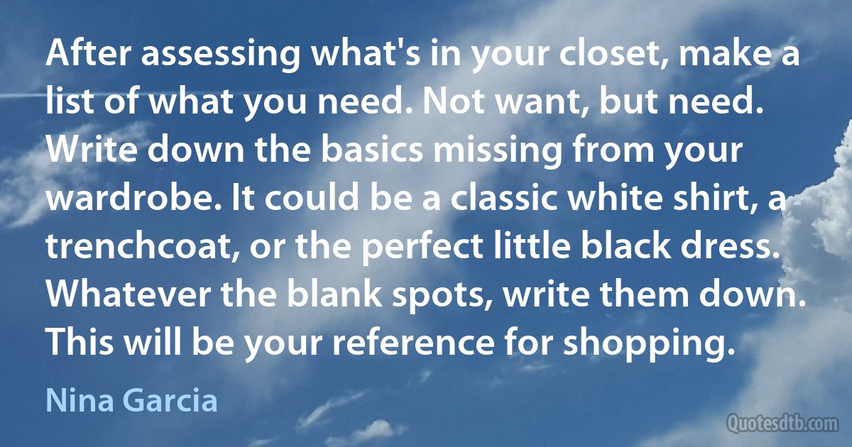 After assessing what's in your closet, make a list of what you need. Not want, but need. Write down the basics missing from your wardrobe. It could be a classic white shirt, a trenchcoat, or the perfect little black dress. Whatever the blank spots, write them down. This will be your reference for shopping. (Nina Garcia)