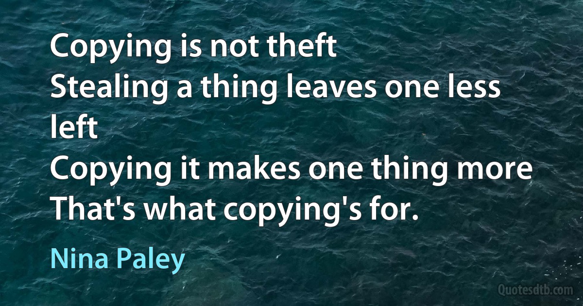 Copying is not theft
Stealing a thing leaves one less left
Copying it makes one thing more
That's what copying's for. (Nina Paley)