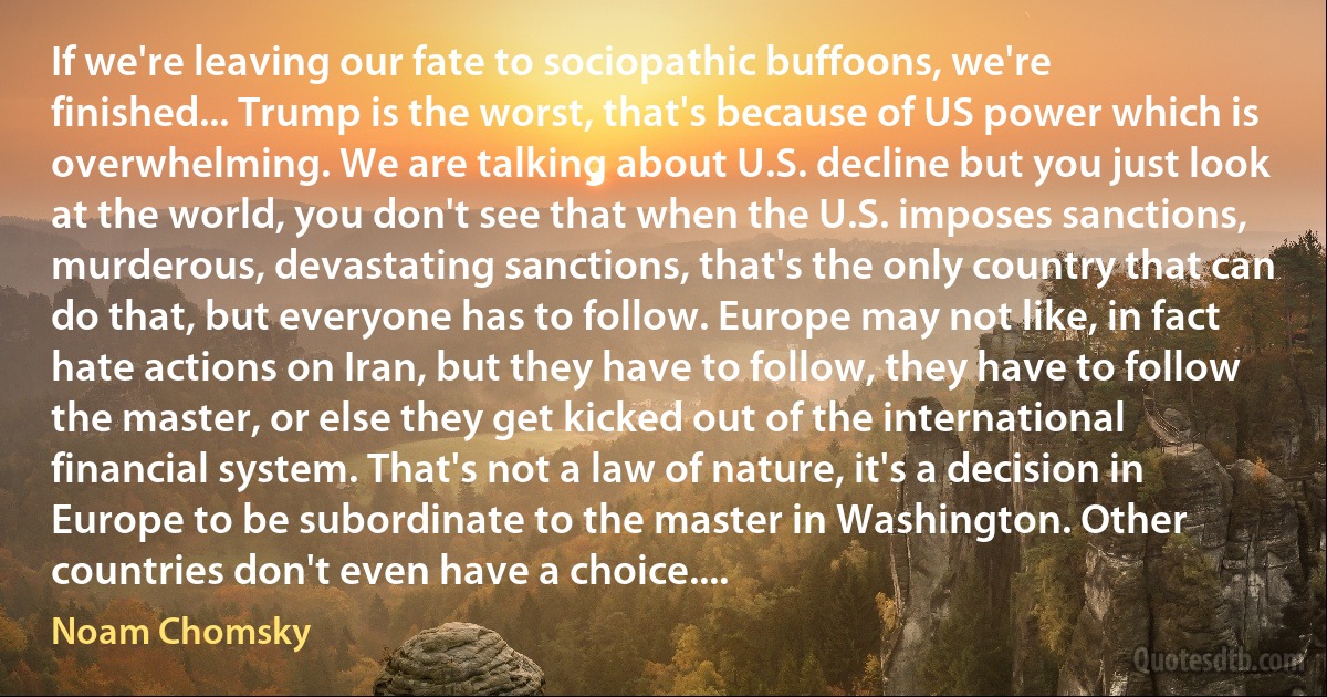 If we're leaving our fate to sociopathic buffoons, we're finished... Trump is the worst, that's because of US power which is overwhelming. We are talking about U.S. decline but you just look at the world, you don't see that when the U.S. imposes sanctions, murderous, devastating sanctions, that's the only country that can do that, but everyone has to follow. Europe may not like, in fact hate actions on Iran, but they have to follow, they have to follow the master, or else they get kicked out of the international financial system. That's not a law of nature, it's a decision in Europe to be subordinate to the master in Washington. Other countries don't even have a choice.... (Noam Chomsky)